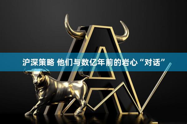 沪深策略 他们与数亿年前的岩心“对话”