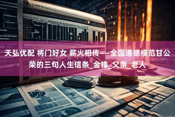 天弘优配 将门好女 薪火相传——全国道德模范甘公荣的三句人生信条_金锋_父亲_老人