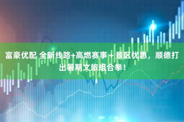 富豪优配 全新线路+高燃赛事＋景区优惠，顺德打出暑期文旅组合拳！