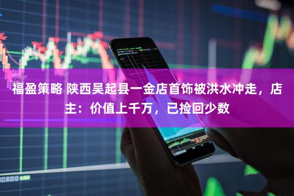 福盈策略 陕西吴起县一金店首饰被洪水冲走，店主：价值上千万，已捡回少数