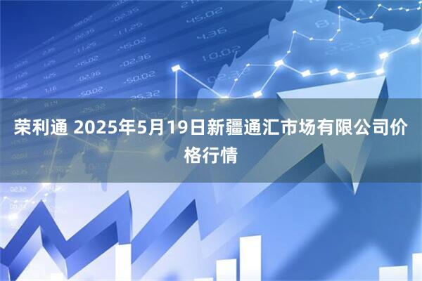 荣利通 2025年5月19日新疆通汇市场有限公司价格行情