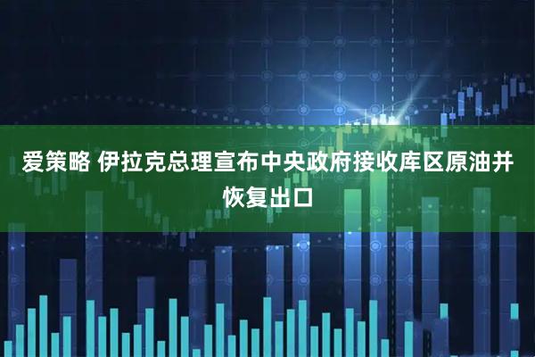 爱策略 伊拉克总理宣布中央政府接收库区原油并恢复出口