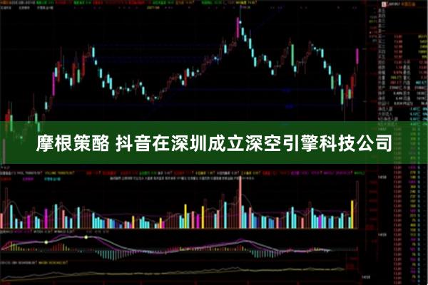摩根策酪 抖音在深圳成立深空引擎科技公司