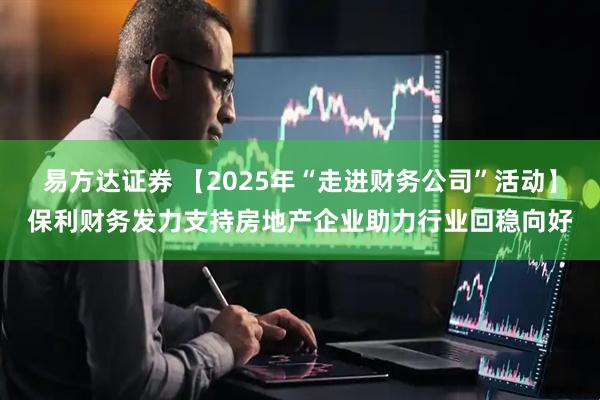 易方达证券 【2025年“走进财务公司”活动】保利财务发力支持房地产企业助力行业回稳向好