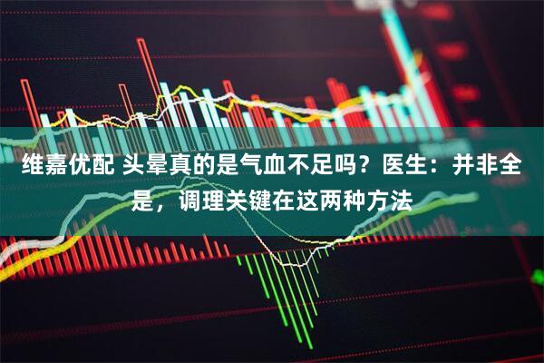维嘉优配 头晕真的是气血不足吗？医生：并非全是，调理关键在这两种方法