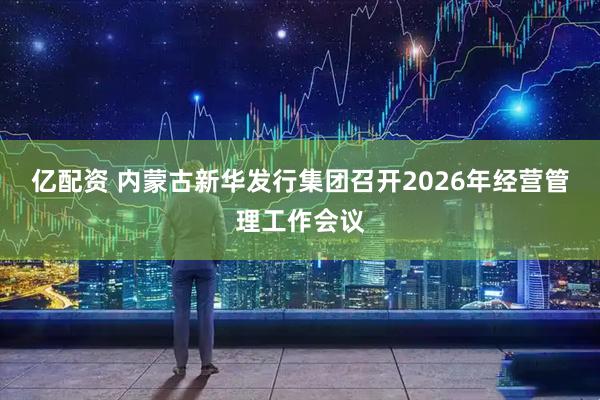 亿配资 内蒙古新华发行集团召开2026年经营管理工作会议
