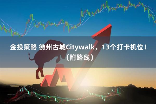 金投策略 徽州古城Citywalk，13个打卡机位！（附路线）